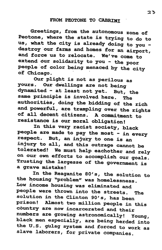 23 FROM PEOTONE TO CABRINT Greetings, from the autonomous zone of Peotone, where the state is trying to do to us, what the city is already doing to you - destroy our farms and homes for an airport, and force us to relocate. We’ve come to extend our solidarity to you - the poor People of color being menaced by the city of Chicago. Our plight is not as perilous as yours. Our dwellings are not being dynamited - at least not yet. But, the same principle is involved here. The authoritiés, doing the bidding of the rich and powerful, are trampling over the rights of all decent citizens. A commitment to resistance is our moral obligation! In this very racist society, black people are made to pay the most - in every respect. But, an injury to one is an injury to all, and this outrage cannot be tolerated! We must help eachother and rely ©on our own efforts to accomplish our goals. Trusting the largesse of the government is a grave mistake! In the Reaganite 80’s, the solution to the housing “problem” was homelessness. Low income housing was eliminated and people were thrown into the streets. The solution in the Clinton 90’s, has been prison! Almost two million people in this country are now incarcerated and their numbers are growing astronomically! Young, black men especially, are being herded into the U.S. gulag system and forced to work as slave laborers, for private companies.